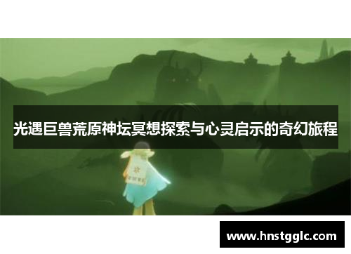 光遇巨兽荒原神坛冥想探索与心灵启示的奇幻旅程 光遇巨兽荒原神坛冥想探索与心灵启示的奇幻旅程